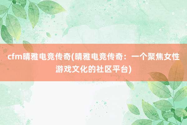 cfm晴雅电竞传奇(晴雅电竞传奇：一个聚焦女性游戏文化的社区平台)