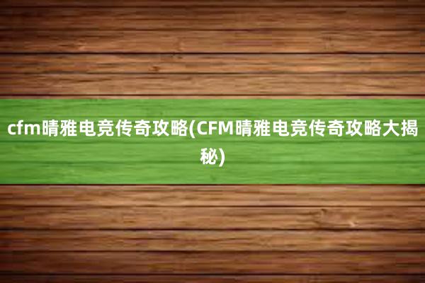 cfm晴雅电竞传奇攻略(CFM晴雅电竞传奇攻略大揭秘)