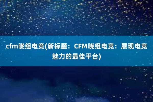 cfm晓组电竞(新标题：CFM晓组电竞：展现电竞魅力的最佳平台)