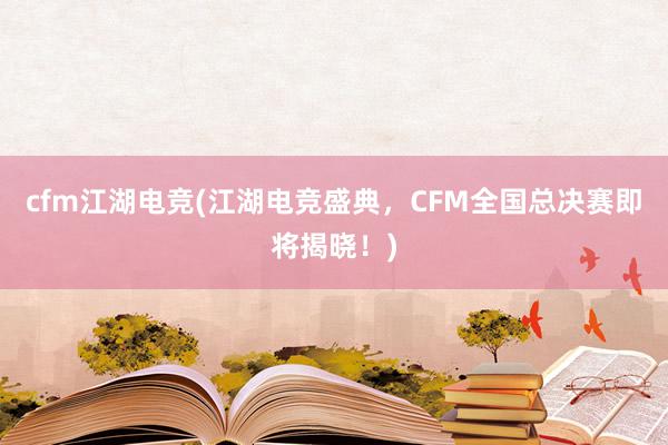 cfm江湖电竞(江湖电竞盛典，CFM全国总决赛即将揭晓！)