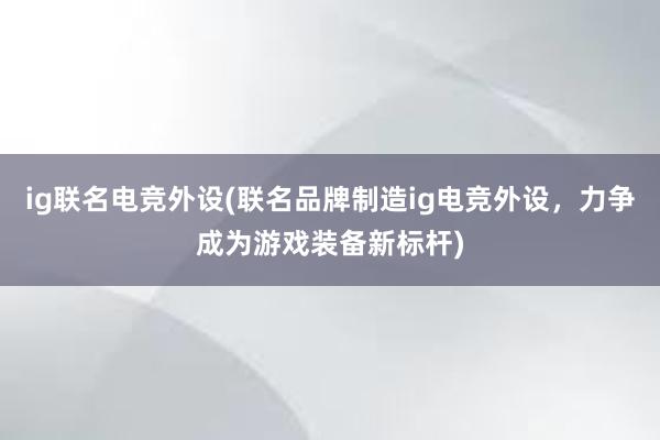 ig联名电竞外设(联名品牌制造ig电竞外设，力争成为游戏装备新标杆)