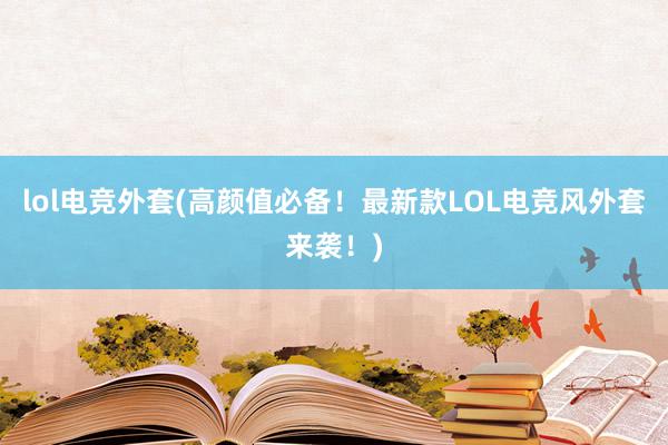 lol电竞外套(高颜值必备！最新款LOL电竞风外套来袭！)