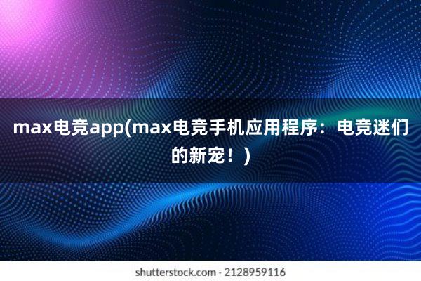 max电竞app(max电竞手机应用程序：电竞迷们的新宠！)