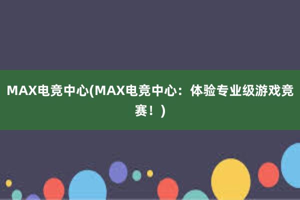 MAX电竞中心(MAX电竞中心：体验专业级游戏竞赛！)