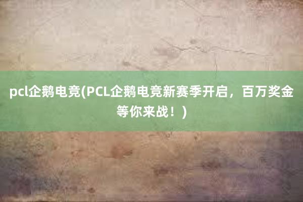 pcl企鹅电竞(PCL企鹅电竞新赛季开启，百万奖金等你来战！)