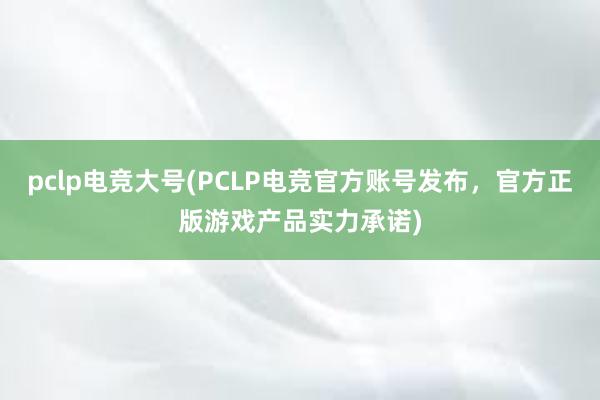 pclp电竞大号(PCLP电竞官方账号发布，官方正版游戏产品实力承诺)