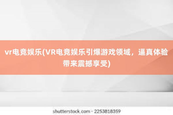 vr电竞娱乐(VR电竞娱乐引爆游戏领域，逼真体验带来震撼享受)