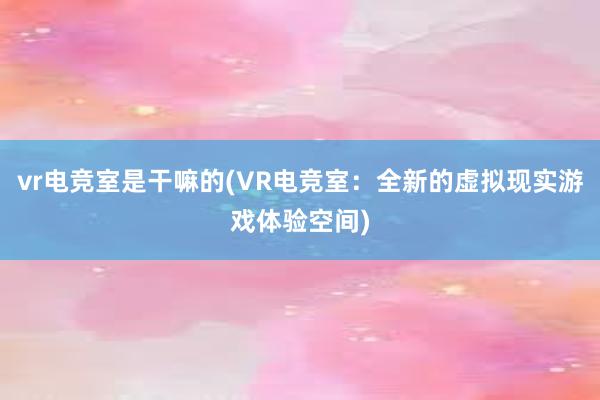 vr电竞室是干嘛的(VR电竞室：全新的虚拟现实游戏体验空间)