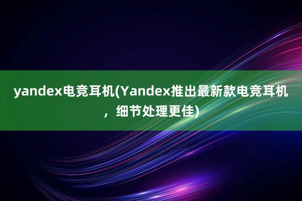 yandex电竞耳机(Yandex推出最新款电竞耳机，细节处理更佳)