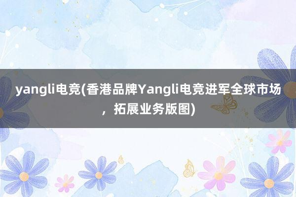 yangli电竞(香港品牌Yangli电竞进军全球市场，拓展业务版图)