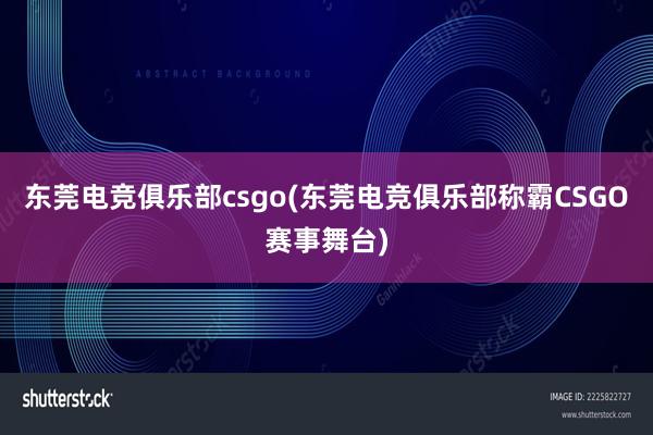 东莞电竞俱乐部csgo(东莞电竞俱乐部称霸CSGO赛事舞台)