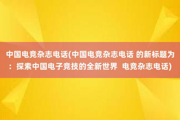 中国电竞杂志电话(中国电竞杂志电话 的新标题为：探索中国电子竞技的全新世界  电竞杂志电话)