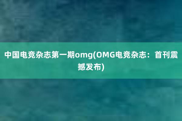 中国电竞杂志第一期omg(OMG电竞杂志：首刊震撼发布)