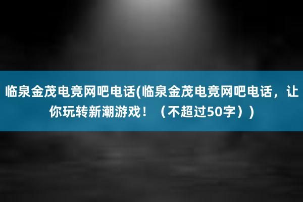 临泉金茂电竞网吧电话(临泉金茂电竞网吧电话，让你玩转新潮游戏！（不超过50字）)