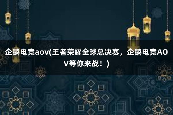 企鹅电竞aov(王者荣耀全球总决赛，企鹅电竞AOV等你来战！)