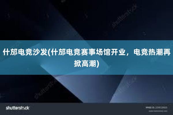 什邡电竞沙发(什邡电竞赛事场馆开业，电竞热潮再掀高潮)