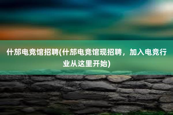 什邡电竞馆招聘(什邡电竞馆现招聘，加入电竞行业从这里开始)