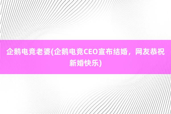 企鹅电竞老婆(企鹅电竞CEO宣布结婚，网友恭祝新婚快乐)