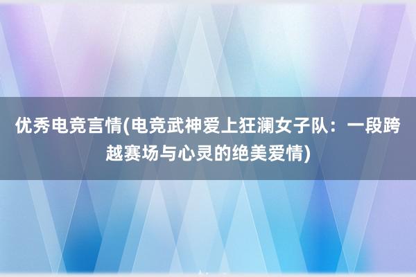 优秀电竞言情(电竞武神爱上狂澜女子队：一段跨越赛场与心灵的绝美爱情)