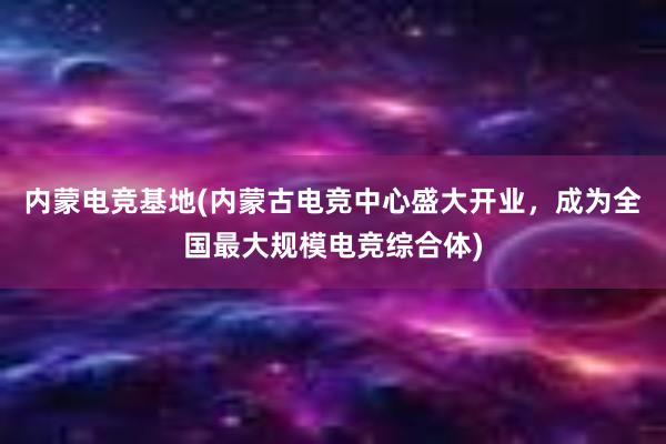 内蒙电竞基地(内蒙古电竞中心盛大开业，成为全国最大规模电竞综合体)