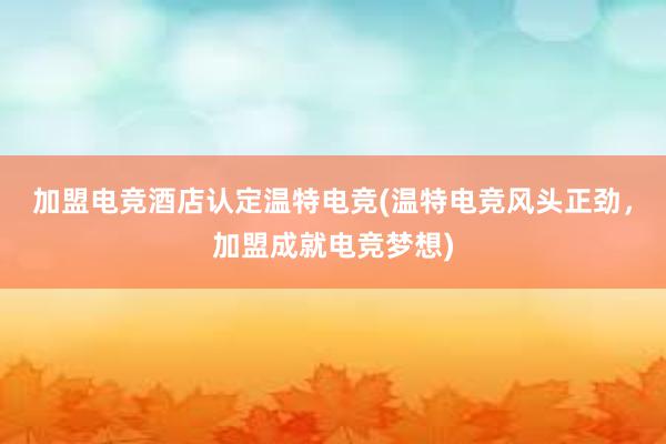 加盟电竞酒店认定温特电竞(温特电竞风头正劲，加盟成就电竞梦想)