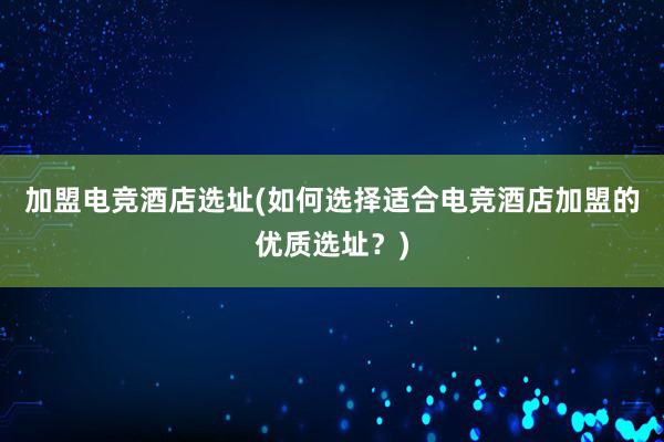 加盟电竞酒店选址(如何选择适合电竞酒店加盟的优质选址？)