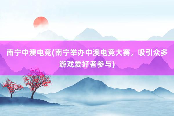 南宁中澳电竞(南宁举办中澳电竞大赛，吸引众多游戏爱好者参与)