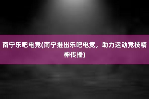 南宁乐吧电竞(南宁推出乐吧电竞，助力运动竞技精神传播)