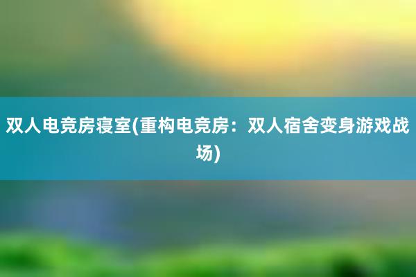 双人电竞房寝室(重构电竞房：双人宿舍变身游戏战场)