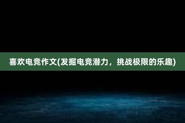 喜欢电竞作文(发掘电竞潜力，挑战极限的乐趣)