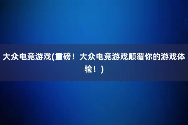 大众电竞游戏(重磅！大众电竞游戏颠覆你的游戏体验！)