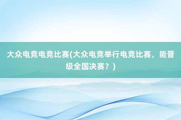 大众电竞电竞比赛(大众电竞举行电竞比赛，能晋级全国决赛？)