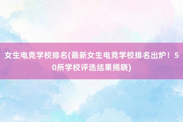 女生电竞学校排名(最新女生电竞学校排名出炉！50所学校评选结果揭晓)