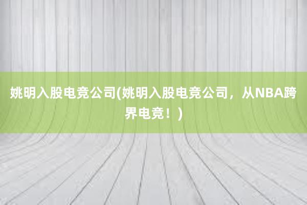 姚明入股电竞公司(姚明入股电竞公司，从NBA跨界电竞！)