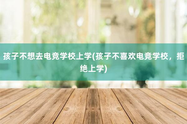 孩子不想去电竞学校上学(孩子不喜欢电竞学校，拒绝上学)