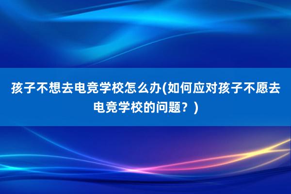 孩子不想去电竞学校怎么办(如何应对孩子不愿去电竞学校的问题？)