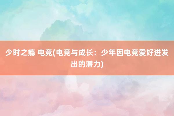 少时之瘾 电竞(电竞与成长：少年因电竞爱好迸发出的潜力)