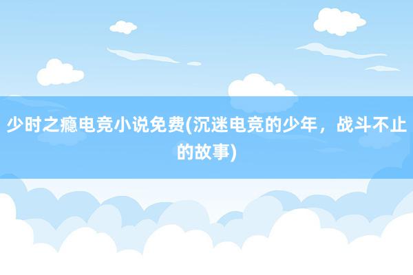 少时之瘾电竞小说免费(沉迷电竞的少年，战斗不止的故事)