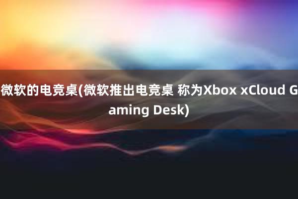 微软的电竞桌(微软推出电竞桌 称为Xbox xCloud Gaming Desk)