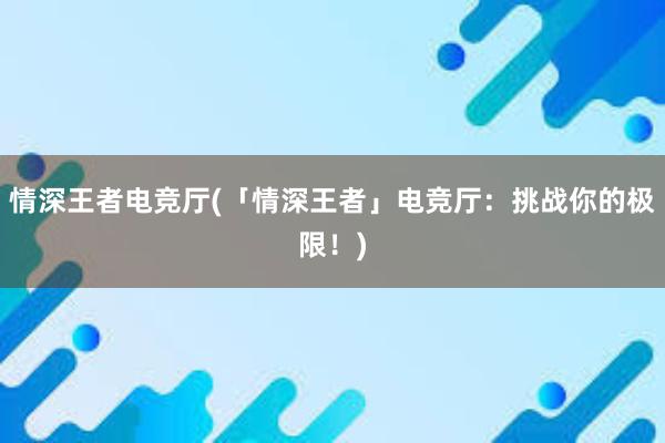 情深王者电竞厅(「情深王者」电竞厅：挑战你的极限！)