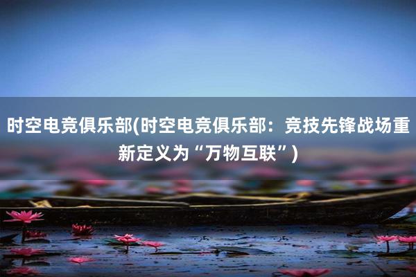 时空电竞俱乐部(时空电竞俱乐部：竞技先锋战场重新定义为“万物互联”)