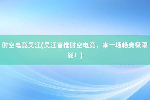 时空电竞吴江(吴江首推时空电竞，来一场畅爽极限战！)