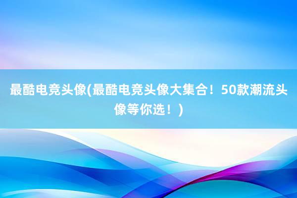 最酷电竞头像(最酷电竞头像大集合！50款潮流头像等你选！)