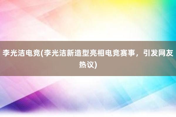 李光洁电竞(李光洁新造型亮相电竞赛事，引发网友热议)