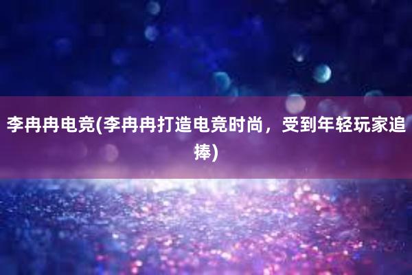 李冉冉电竞(李冉冉打造电竞时尚，受到年轻玩家追捧)