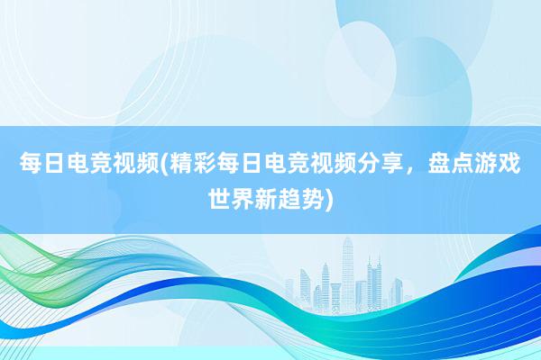 每日电竞视频(精彩每日电竞视频分享，盘点游戏世界新趋势)