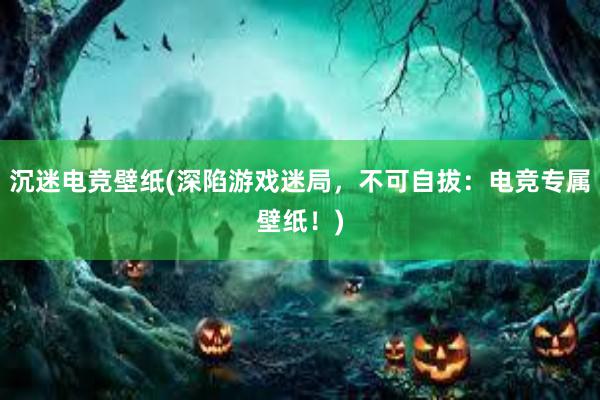 沉迷电竞壁纸(深陷游戏迷局，不可自拔：电竞专属壁纸！)