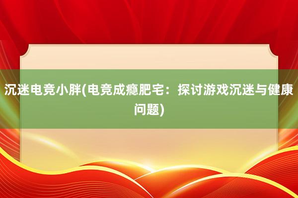 沉迷电竞小胖(电竞成瘾肥宅：探讨游戏沉迷与健康问题)