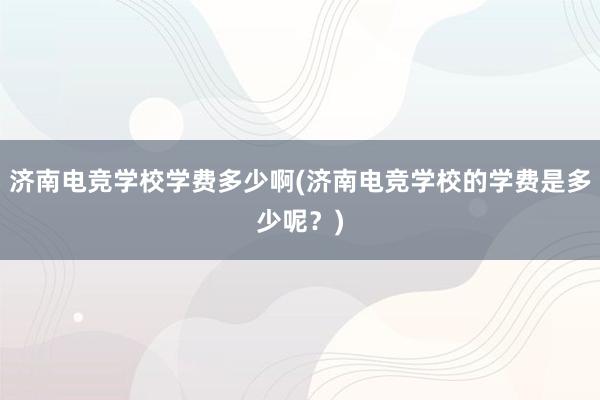 济南电竞学校学费多少啊(济南电竞学校的学费是多少呢？)