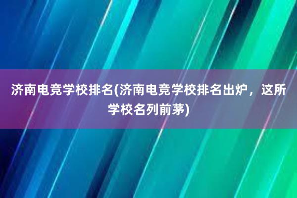 济南电竞学校排名(济南电竞学校排名出炉，这所学校名列前茅)